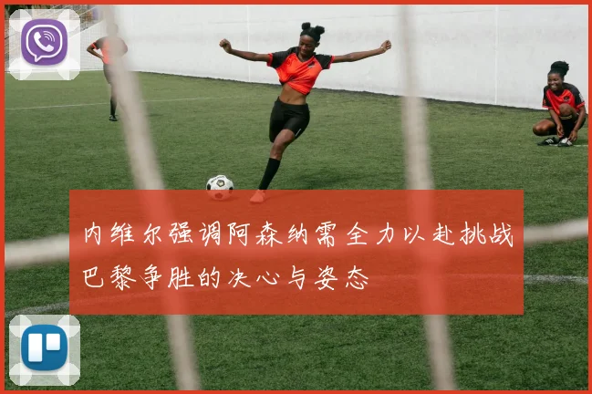 内维尔强调阿森纳需全力以赴挑战巴黎争胜的决心与姿态