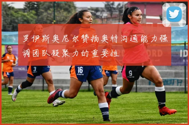 罗伊斯奥尼尔赞扬奥特沟通能力强调团队凝聚力的重要性