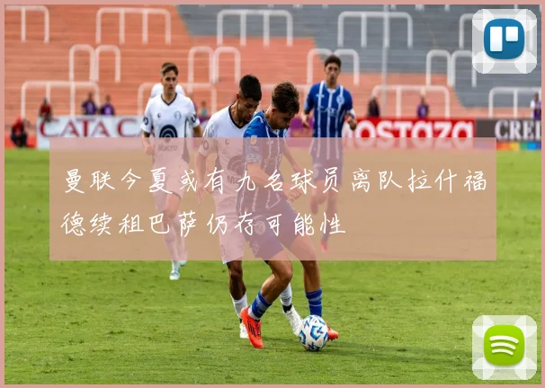 曼联今夏或有九名球员离队拉什福德续租巴萨仍存可能性