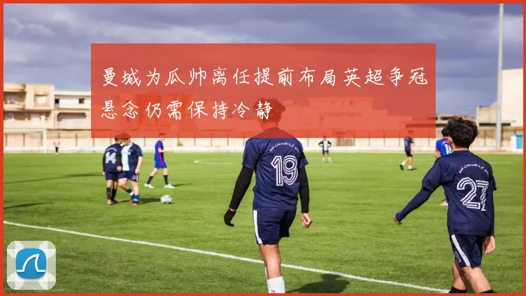 曼城为瓜帅离任提前布局英超争冠悬念仍需保持冷静