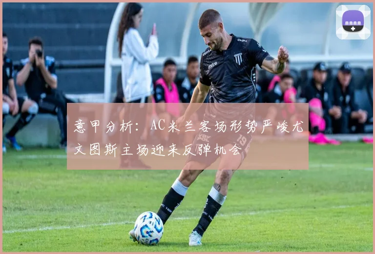 意甲分析：AC米兰客场形势严峻尤文图斯主场迎来反弹机会