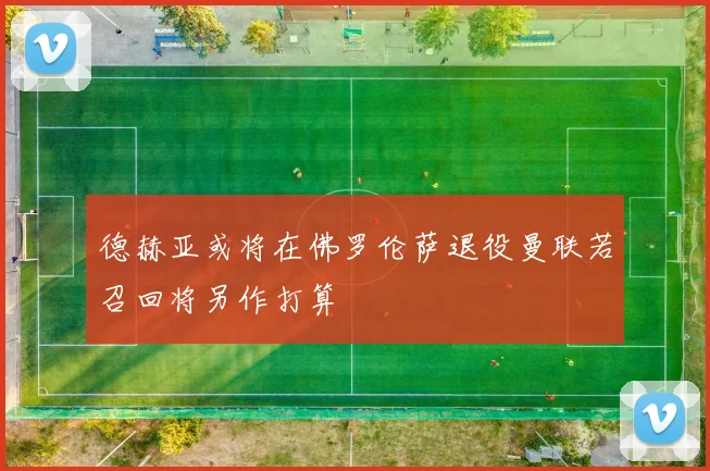 德赫亚或将在佛罗伦萨退役曼联若召回将另作打算