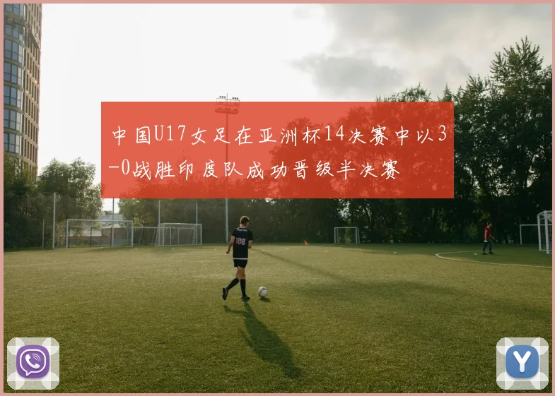 中国U17女足在亚洲杯14决赛中以3-0战胜印度队成功晋级半决赛