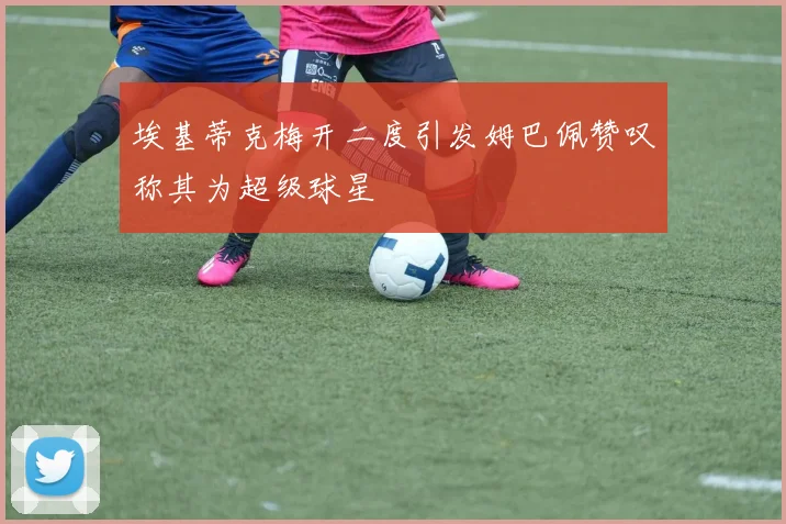 埃基蒂克梅开二度引发姆巴佩赞叹称其为超级球星