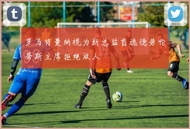 罗马将曼纳视为新总监首选德劳伦蒂斯主席拒绝放人