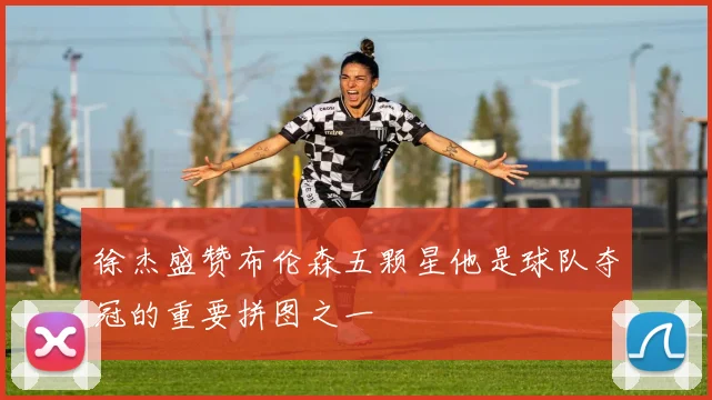 徐杰盛赞布伦森五颗星他是球队夺冠的重要拼图之一
